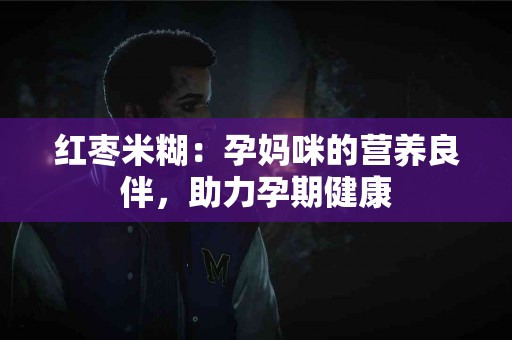 红枣米糊：孕妈咪的营养良伴，助力孕期健康