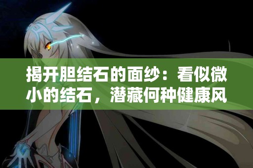 揭开胆结石的面纱：看似微小的结石，潜藏何种健康风险？