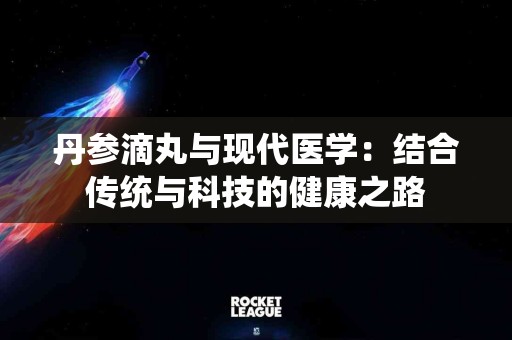 丹参滴丸与现代医学：结合传统与科技的健康之路