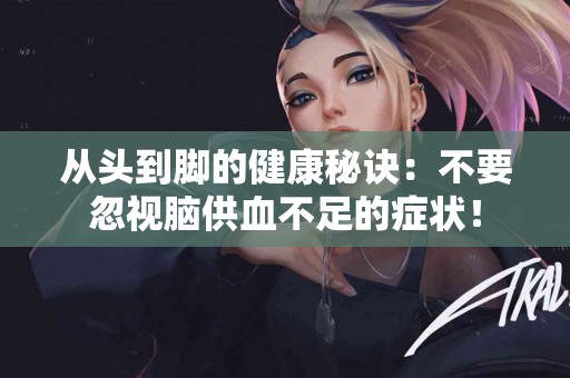 从头到脚的健康秘诀：不要忽视脑供血不足的症状！