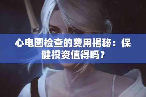 心电图检查的费用揭秘：保健投资值得吗？