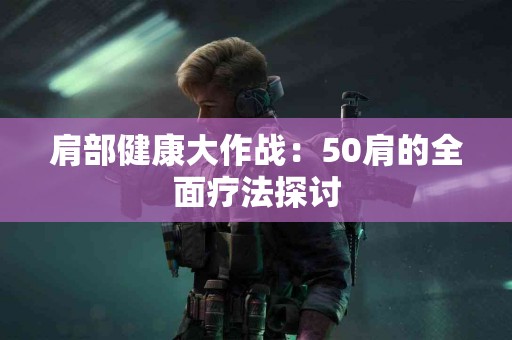肩部健康大作战：50肩的全面疗法探讨