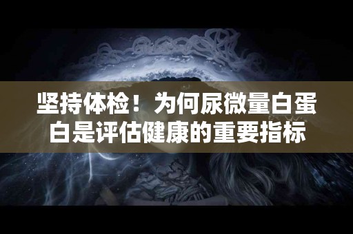 坚持体检！为何尿微量白蛋白是评估健康的重要指标
