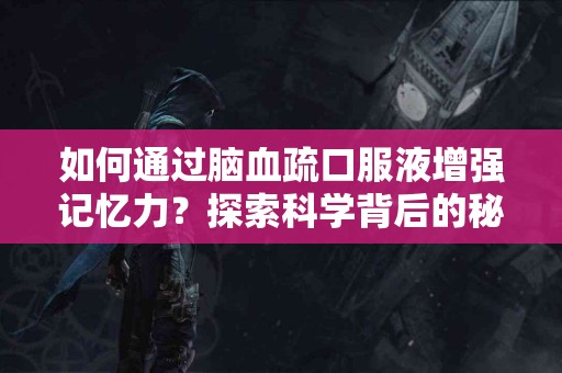 如何通过脑血疏口服液增强记忆力？探索科学背后的秘密