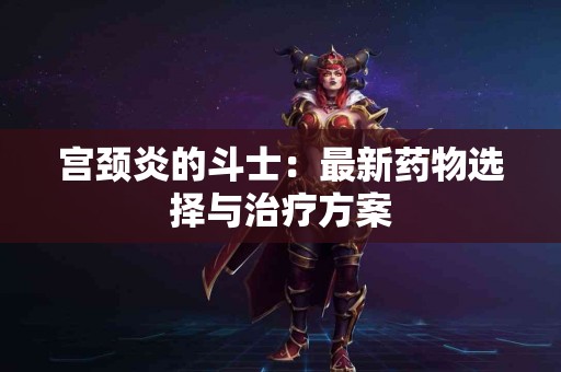 宫颈炎的斗士：最新药物选择与治疗方案
