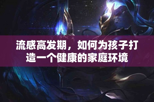 流感高发期，如何为孩子打造一个健康的家庭环境