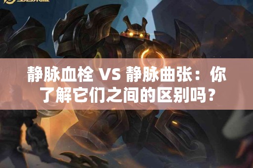 静脉血栓 VS 静脉曲张：你了解它们之间的区别吗？