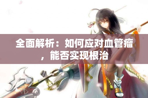 全面解析：如何应对血管瘤，能否实现根治