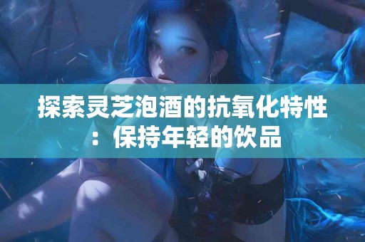探索灵芝泡酒的抗氧化特性：保持年轻的饮品