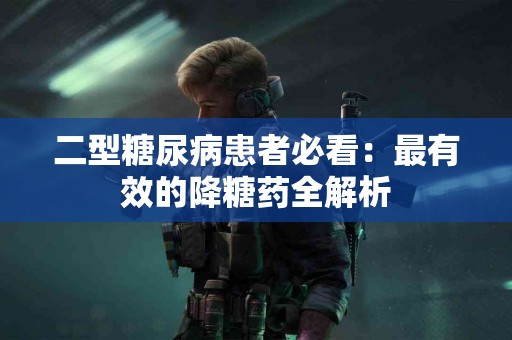 二型糖尿病患者必看：最有效的降糖药全解析