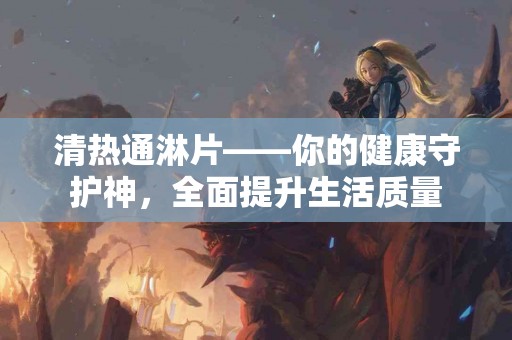 清热通淋片——你的健康守护神，全面提升生活质量