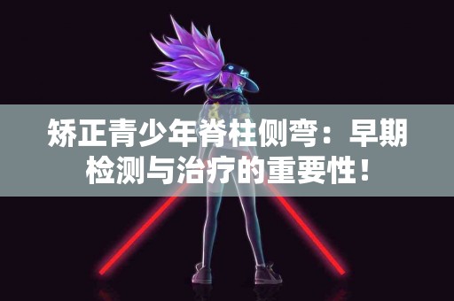 矫正青少年脊柱侧弯：早期检测与治疗的重要性！