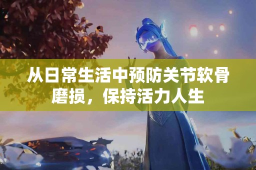 从日常生活中预防关节软骨磨损，保持活力人生