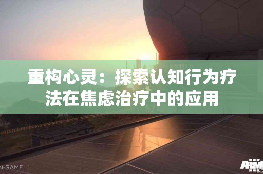 重构心灵：探索认知行为疗法在焦虑治疗中的应用