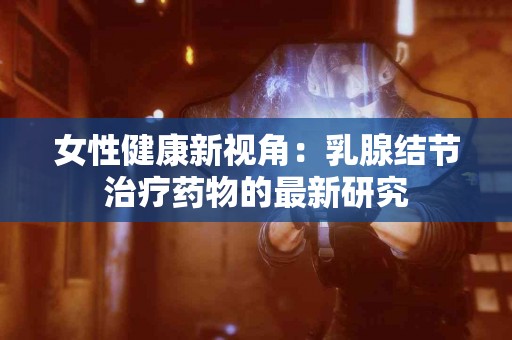 女性健康新视角：乳腺结节治疗药物的最新研究