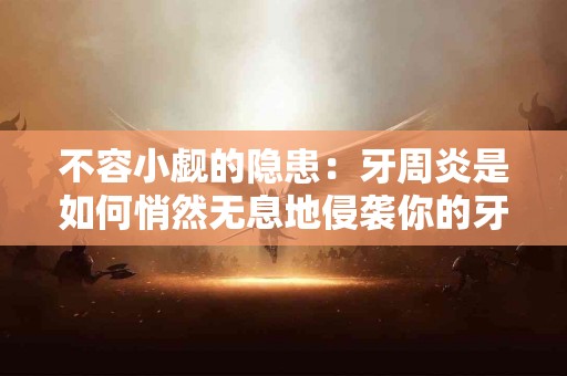 不容小觑的隐患：牙周炎是如何悄然无息地侵袭你的牙龈的？
