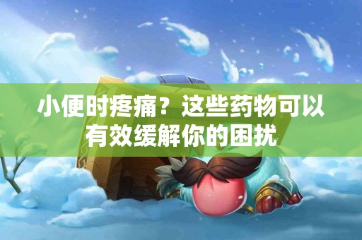 小便时疼痛？这些药物可以有效缓解你的困扰