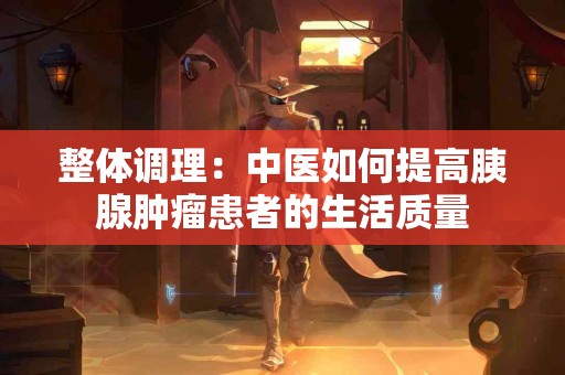 整体调理：中医如何提高胰腺肿瘤患者的生活质量
