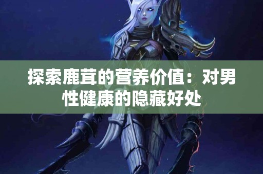 探索鹿茸的营养价值：对男性健康的隐藏好处