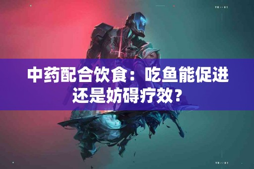 中药配合饮食：吃鱼能促进还是妨碍疗效？