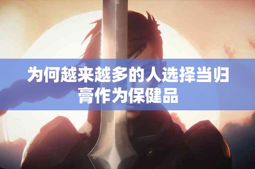 为何越来越多的人选择当归膏作为保健品