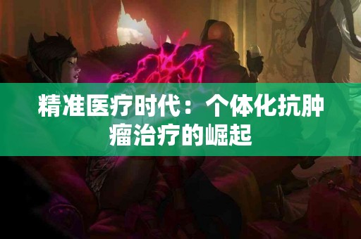 精准医疗时代：个体化抗肿瘤治疗的崛起