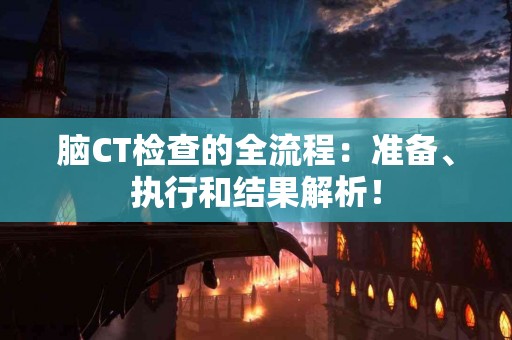 脑CT检查的全流程：准备、执行和结果解析！