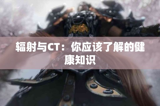 辐射与CT：你应该了解的健康知识