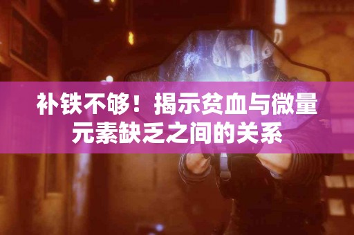 补铁不够！揭示贫血与微量元素缺乏之间的关系