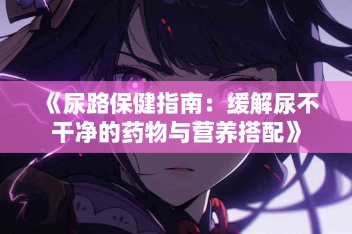 《尿路保健指南：缓解尿不干净的药物与营养搭配》