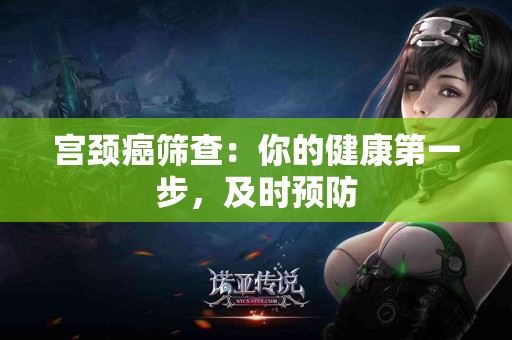 宫颈癌筛查：你的健康第一步，及时预防