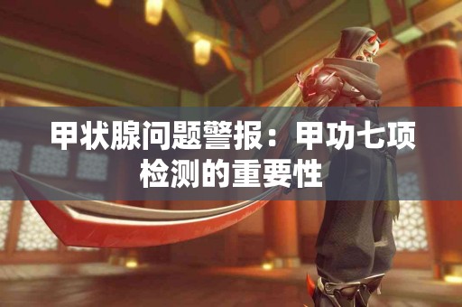 甲状腺问题警报：甲功七项检测的重要性