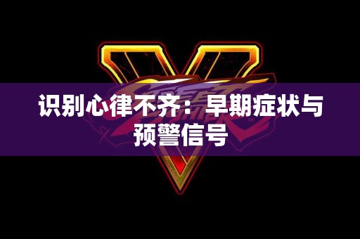 识别心律不齐：早期症状与预警信号