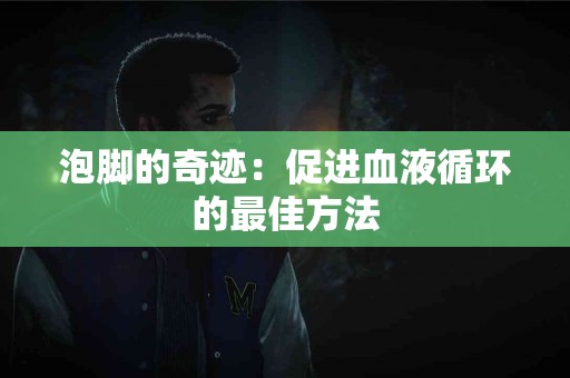 泡脚的奇迹：促进血液循环的最佳方法