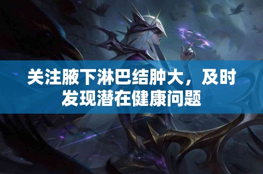 关注腋下淋巴结肿大，及时发现潜在健康问题