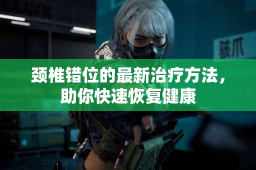 颈椎错位的最新治疗方法，助你快速恢复健康