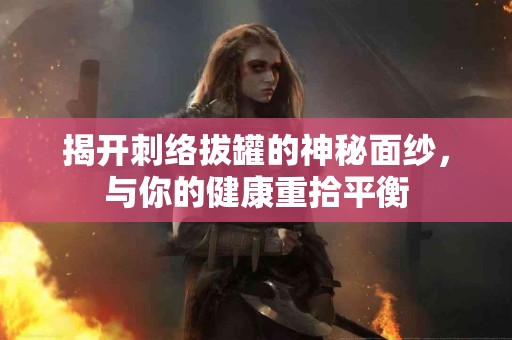 揭开刺络拔罐的神秘面纱，与你的健康重拾平衡