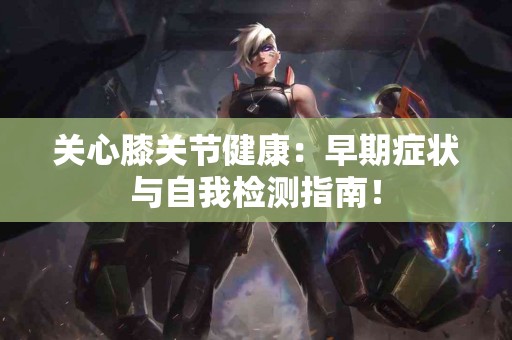 关心膝关节健康：早期症状与自我检测指南！