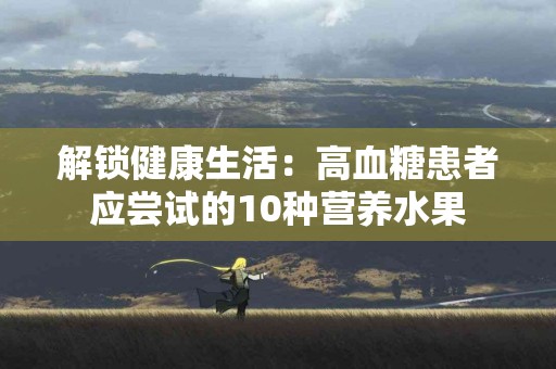 解锁健康生活：高血糖患者应尝试的10种营养水果