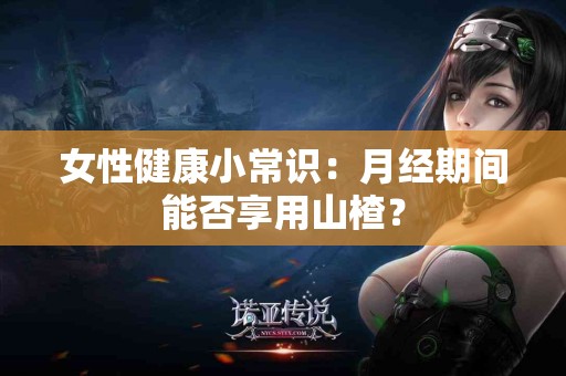 女性健康小常识：月经期间能否享用山楂？