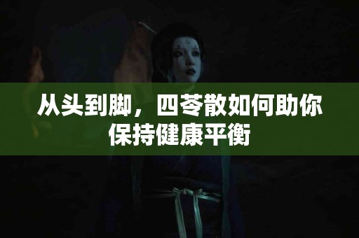 从头到脚，四苓散如何助你保持健康平衡