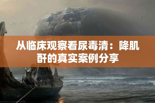 从临床观察看尿毒清：降肌酐的真实案例分享