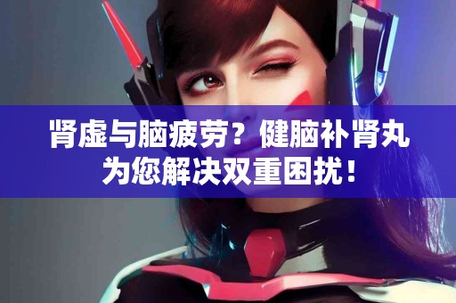 肾虚与脑疲劳？健脑补肾丸为您解决双重困扰！