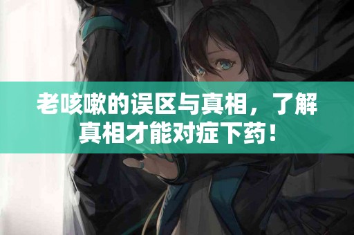 老咳嗽的误区与真相，了解真相才能对症下药！