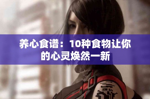 养心食谱：10种食物让你的心灵焕然一新