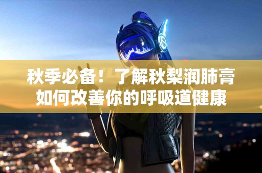 秋季必备！了解秋梨润肺膏如何改善你的呼吸道健康