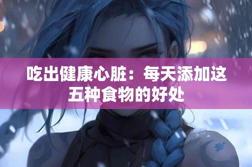 吃出健康心脏：每天添加这五种食物的好处