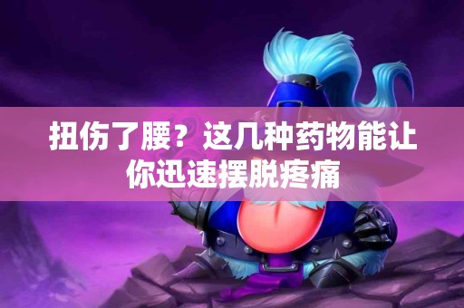 扭伤了腰？这几种药物能让你迅速摆脱疼痛