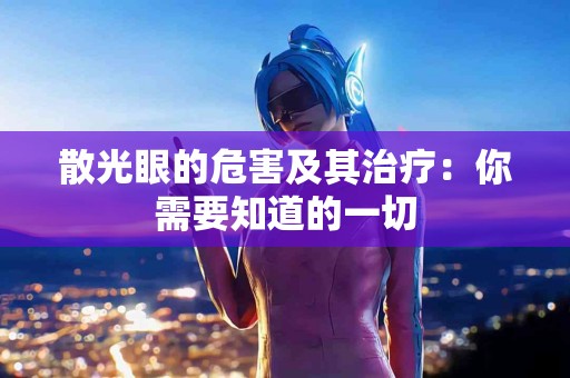 散光眼的危害及其治疗：你需要知道的一切