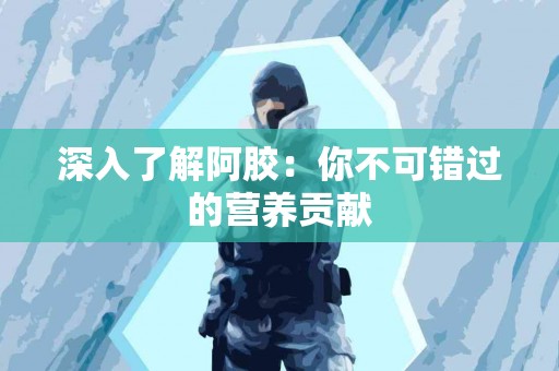 深入了解阿胶：你不可错过的营养贡献